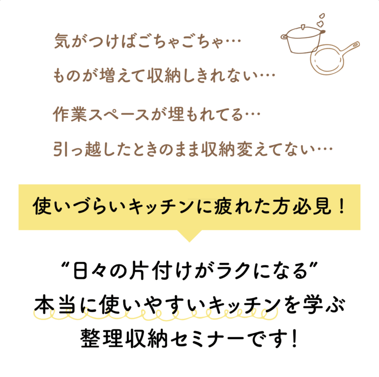 気がつけばごちゃごちゃ… ものが増えて収納しきれない… 作業スペースが埋もれてる… 引っ越したときのまま収納変えてない… 使いづらいキッチンに疲れた方必見! “日々の片付けがラクになる” 本当に使いやすいキッチンを学ぶ整理収納セミナーです！