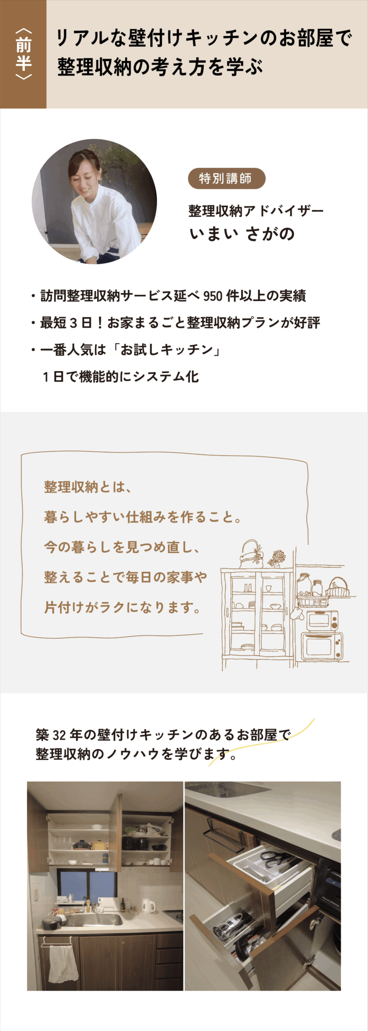 〈前半〉リアルな壁付けキッチンのお部屋で整理収納の考え方を学ぶ 特別講師　整理収納アドバイザー いまい さがの ・訪問整理収納サービス延べ950件以上の実績 ・最短３日！お家まるごと整理収納プランが好評 ・一番人気は「お試しキッチン」1日で機能的にシステム化 [整理収納とは、暮らしやすい仕組みを作ること。今の暮らしを見つめ直し、整えることで毎日の家事や片付けがラクになります。] 築32年の壁付けキッチンのあるお部屋で整理収納のノウハウを学びます。