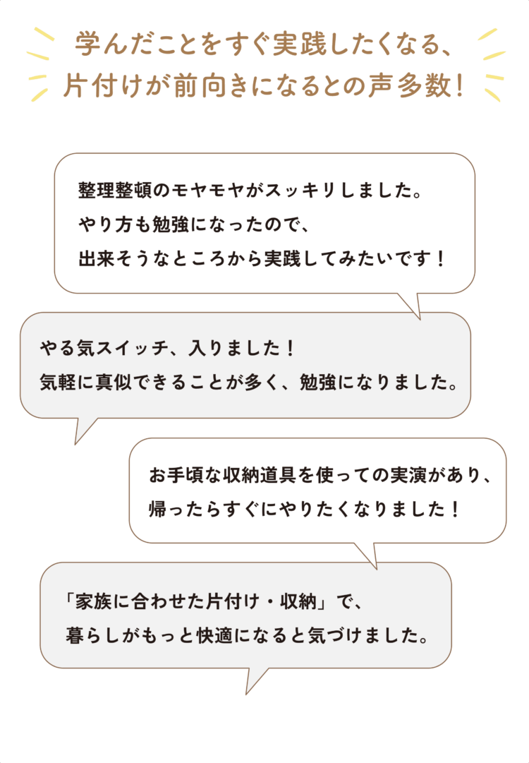 学んだことをすぐ実践したくなる、片付けが前向きになるとの声多数！ 「整理整頓のモヤモヤがスッキリしました。やり方も勉強になったので、出来そうなところから実践してみたいです！」 「やる気スイッチ、入りました！気軽に真似できることが多く、勉強になりました。」 「お手頃な収納道具を使っての実演があり、帰ったらすぐにやりたくなりました！」 「「家族に合わせた片付け・収納」で、暮らしがもっと快適になると気づけました。」